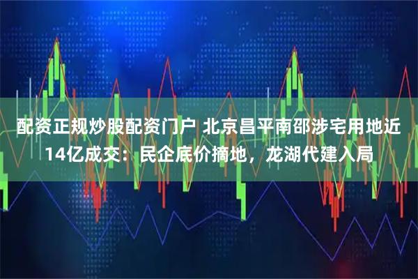 配资正规炒股配资门户 北京昌平南邵涉宅用地近14亿成交：民企底价摘地，龙湖代建入局