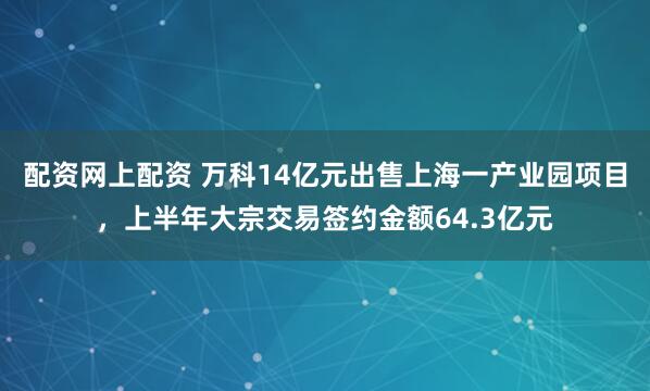 配资网上配资 万科14亿元出售上海一产业园项目，上半年大宗交易签约金额64.3亿元