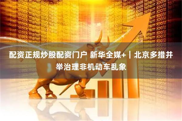配资正规炒股配资门户 新华全媒+｜北京多措并举治理非机动车乱象