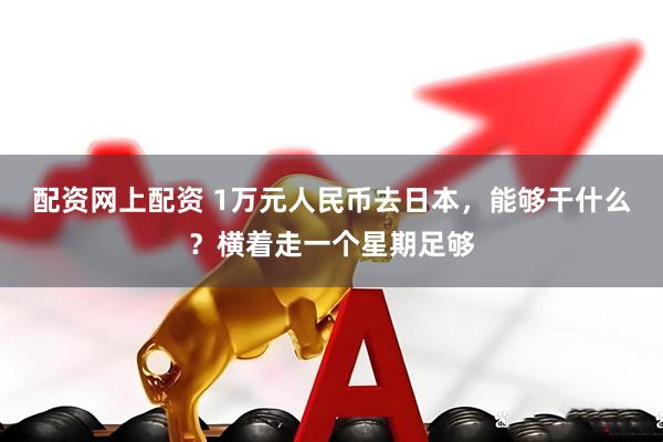 配资网上配资 1万元人民币去日本，能够干什么？横着走一个星期足够