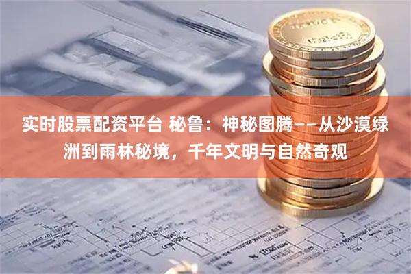 实时股票配资平台 秘鲁：神秘图腾——从沙漠绿洲到雨林秘境，千年文明与自然奇观