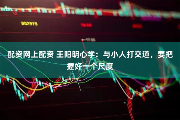 配资网上配资 王阳明心学：与小人打交道，要把握好一个尺度