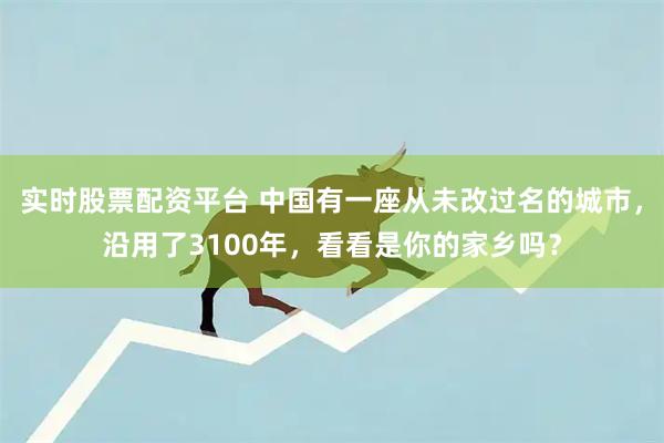 实时股票配资平台 中国有一座从未改过名的城市，沿用了3100年，看看是你的家乡吗？