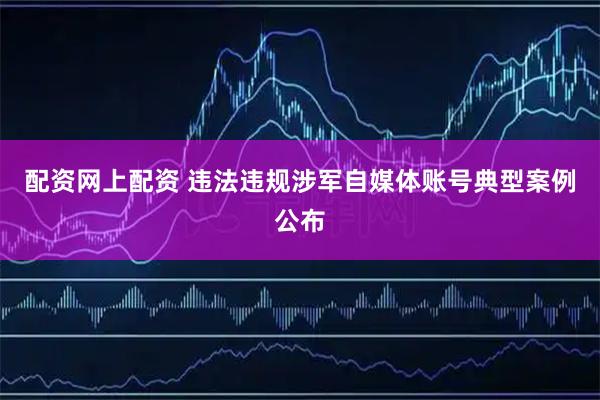 配资网上配资 违法违规涉军自媒体账号典型案例公布