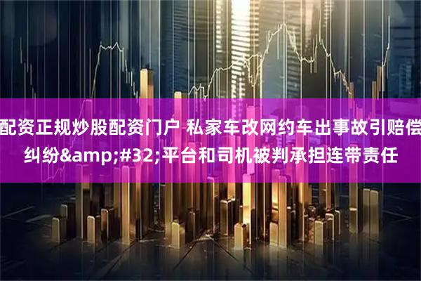 配资正规炒股配资门户 私家车改网约车出事故引赔偿纠纷&#32;平台和司机被判承担连带责任